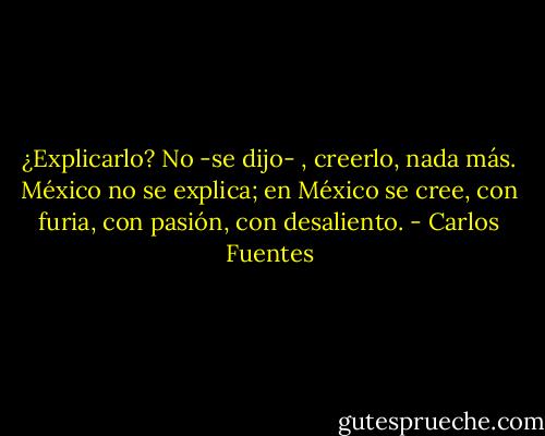 ¿Explicarlo? No -se dijo- , creerlo, nada más. México no se explica; en México se cree, con furia, con pasión, con desaliento. - Carlos Fuentes
