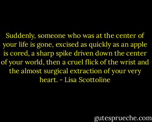 Suddenly, someone who was at the center of your life is gone, excised as quickly as an apple is cored, a sharp spike driven down the center of your world, then a cruel flick of the wrist and the almost surgical extraction of your very heart. - Lisa Scottoline