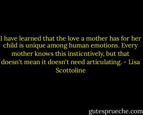 I have learned that the love a mother has for her child is unique among human emotions. Every mother knows this insticntively, but that doesn't mean it doesn't need articulating. - Lisa Scottoline
