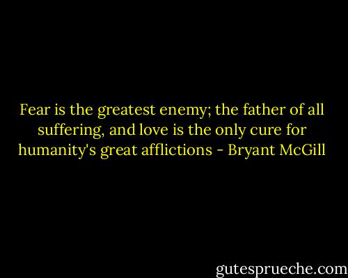 Fear is the greatest enemy; the father of all suffering, and love is the only cure for humanity's great afflictions - Bryant McGill