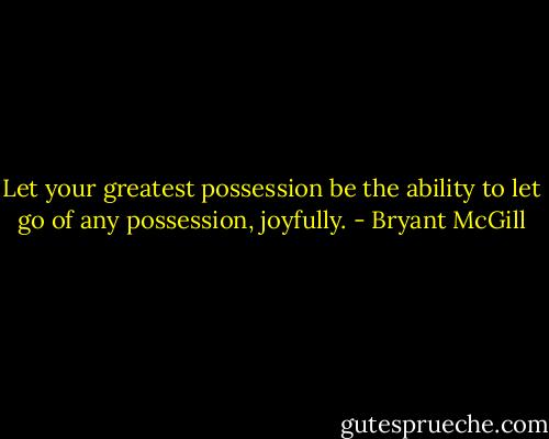 Let your greatest possession be the ability to let go of any possession, joyfully. - Bryant McGill