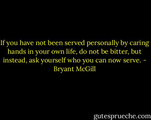 If you have not been served personally by caring hands in your own life, do not be bitter, but instead, ask yourself who you can now serve. - Bryant McGill