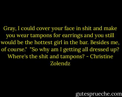 Gray, I could cover your face in shit and make you wear tampons for earrings and you still would be the hottest girl in the bar. Besides me, of course."<br /><br />"So why am I getting all dressed up? Where's the shit and tampons? - Christine Zolendz