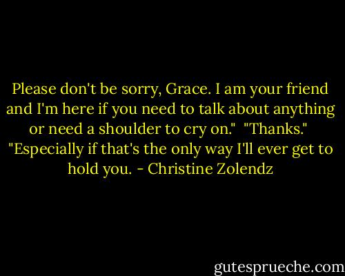 Please don't be sorry, Grace. I am your friend and I'm here if you need to talk about anything or need a shoulder to cry on."<br /><br />"Thanks."<br /><br />"Especially if that's the only way I'll ever get to hold you. - Christine Zolendz