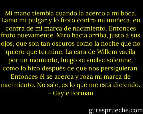 Mi mano tiembla cuando la acerco a mi boca. Lamo mi pulgar y lo froto contra mi muñeca, en contra de mi marca de nacimiento. Entonces froto nuevamente. Miro hacia arriba, justo a sus ojos, que son tan oscuros como la noche que no quiero que termine. La cara de Willem vacila por un momento, luego se vuelve solemne, como lo hizo después de que nos persiguieran. Entonces él se acerca y roza mi marca de nacimiento.<br />No sale, es lo que me está diciendo. - Gayle Forman