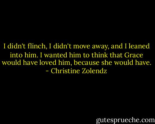 I didn't flinch, I didn't move away, and I leaned into him. I wanted him to think that Grace would have loved him, because she would have. - Christine Zolendz