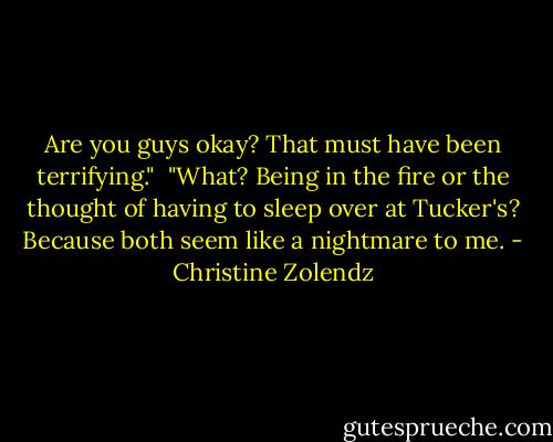 Are you guys okay? That must have been terrifying."<br /><br />"What? Being in the fire or the thought of having to sleep over at Tucker's? Because both seem like a nightmare to me. - Christine Zolendz