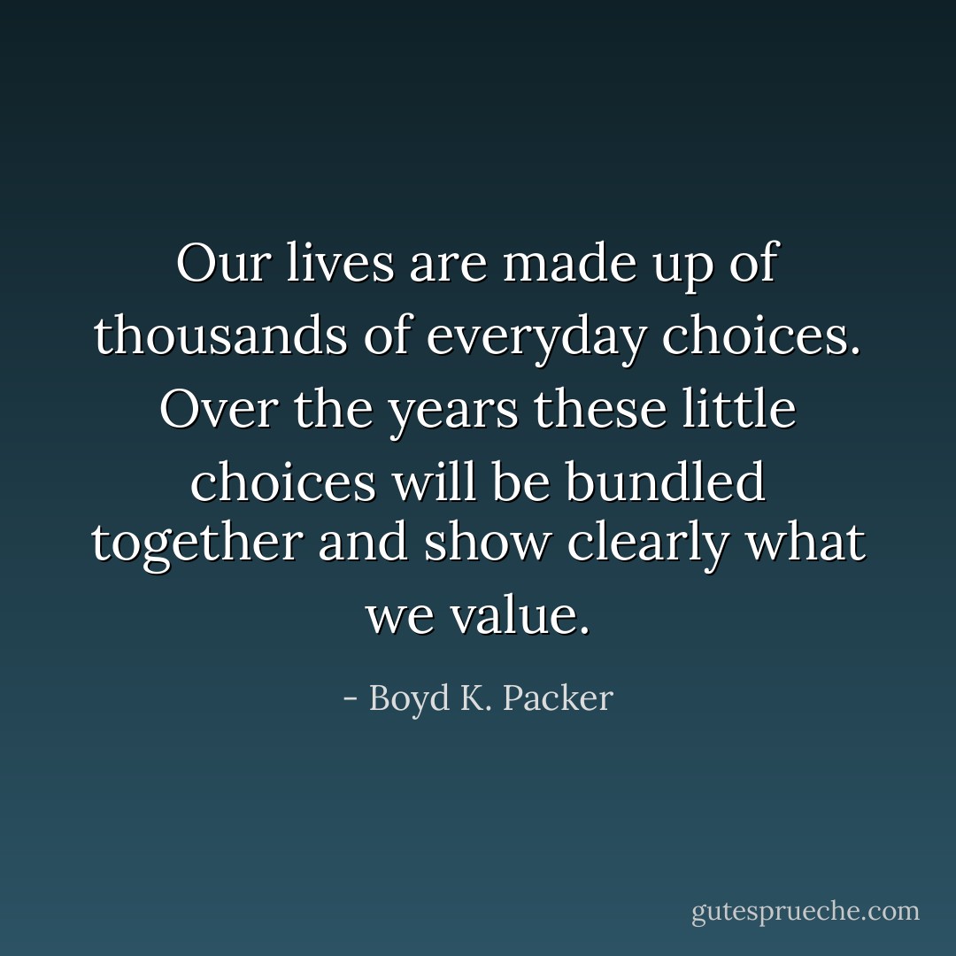 Our lives are made up of thousands of everyday choices. Over the years these little choices will be bundled together and show clearly what we value. - Boyd K. Packer