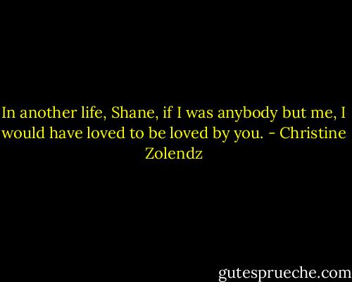 In another life, Shane, if I was anybody but me, I would have loved to be loved by you. - Christine Zolendz