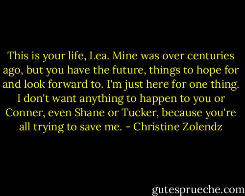 This is your life, Lea. Mine was over centuries ago, but you have the future, things to hope for and look forward to. I'm just here for one thing. I don't want anything to happen to you or Conner, even Shane or Tucker, because you're all trying to save me. - Christine Zolendz