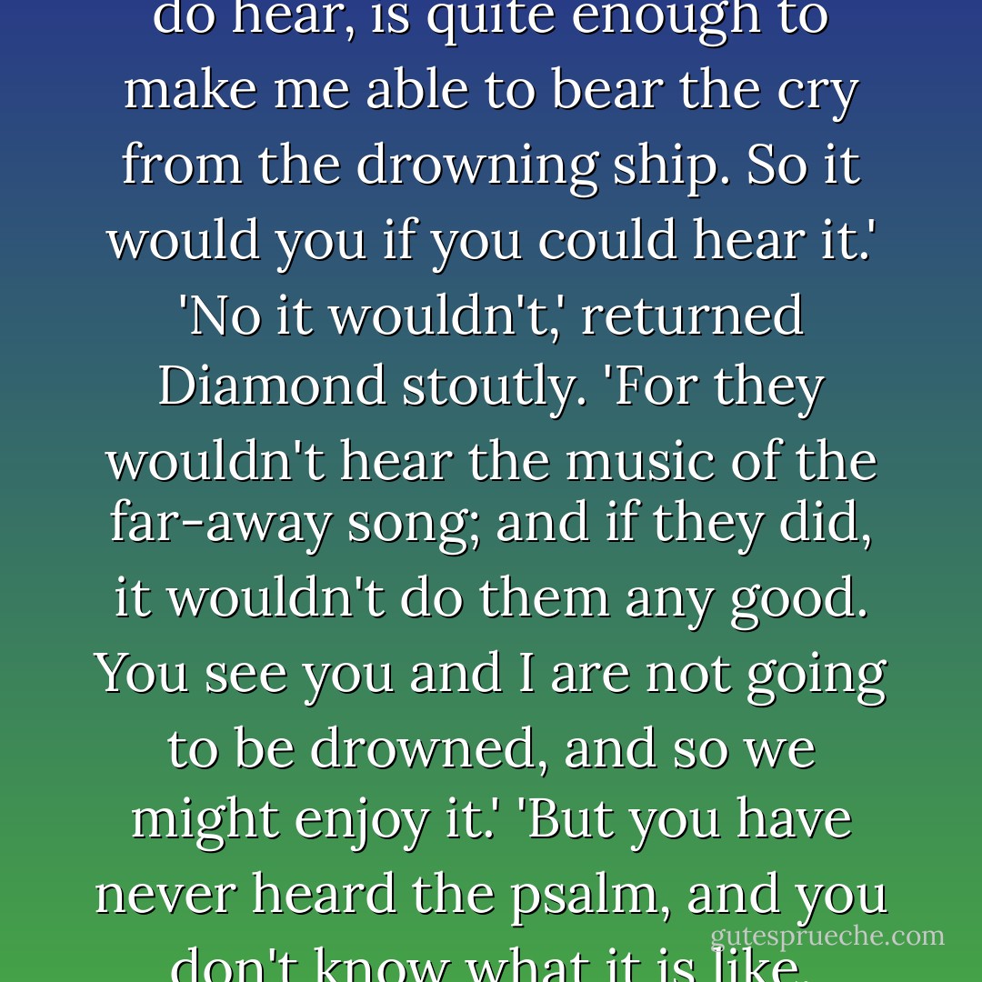 I am always hearing. . . the sound of a far off song. I do not exactly know where it is, or what it means; and I don't hear much of it, only the odour of its music, as it were, flitting across the great billows of the ocean outside this air in which I make such a storm; but what I do hear, is quite enough to make me able to bear the cry from the drowning ship. So it would you if you could hear it.'<br />'No it wouldn't,' returned Diamond stoutly. 'For they wouldn't hear the music of the far-away song; and if they did, it wouldn't do them any good. You see you and I are not going to be drowned, and so we might enjoy it.'<br />'But you have never heard the psalm, and you don't know what it is like. Somehow, I can't say how, it tells me that all is right; that it is coming to swallow up all the cries. . . . It wouldn't be the song it seems if it did not swallow up all their fear and pain too, and set them singing it themselves with all the rest. - George MacDonald