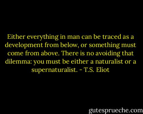 Either everything in man can be traced as a development from below, or something must come from above. There is no avoiding that dilemma: you must be either a naturalist or a supernaturalist. - T.S. Eliot