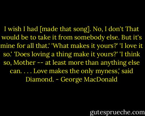 I wish I had [made that song]. No, I don't That would be to take it from somebody else. But it's mine for all that.'<br />'What makes it yours?'<br />'I love it so.'<br />'Does loving a thing make it yours?'<br />'I think so, Mother -- at least more than anything else can. . . . Love makes the only myness,' said Diamond. - George MacDonald