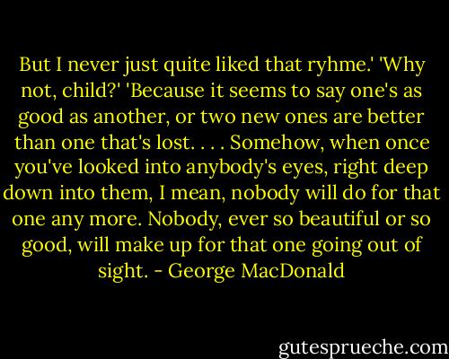But I never just quite liked that ryhme.'<br />'Why not, child?'<br />'Because it seems to say one's as good as another, or two new ones are better than one that's lost. . . . Somehow, when once you've looked into anybody's eyes, right deep down into them, I mean, nobody will do for that one any more. Nobody, ever so beautiful or so good, will make up for that one going out of sight. - George MacDonald