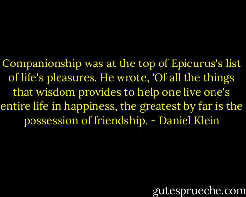 Companionship was at the top of Epicurus's list of life's pleasures. He wrote, 'Of all the things that wisdom provides to help one live one's entire life in happiness, the greatest by far is the possession of friendship. - Daniel Klein