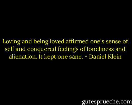 Loving and being loved affirmed one's sense of self and conquered feelings of loneliness and alienation. It kept one sane. - Daniel Klein