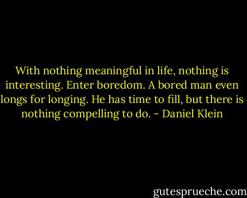 With nothing meaningful in life, nothing is interesting. Enter boredom. A bored man even longs for longing. He has time to fill, but there is nothing compelling to do. - Daniel Klein