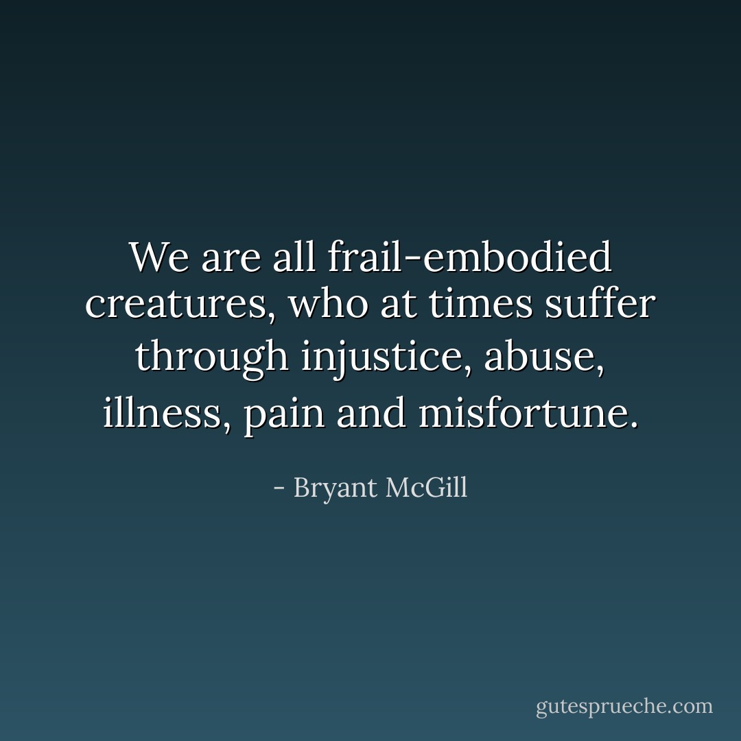 We are all frail-embodied creatures, who at times suffer through injustice, abuse, illness, pain and misfortune. - Bryant McGill