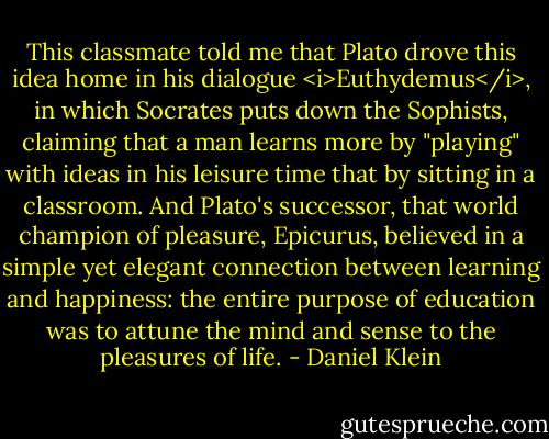 This classmate told me that Plato drove this idea home in his dialogue <i>Euthydemus</i>, in which Socrates puts down the Sophists, claiming that a man learns more by "playing" with ideas in his leisure time that by sitting in a classroom. And Plato's successor, that world champion of pleasure, Epicurus, believed in a simple yet elegant connection between learning and happiness: the entire purpose of education was to attune the mind and sense to the pleasures of life. - Daniel Klein