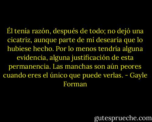 Él tenía razón, después de todo; no dejó una cicatriz, aunque parte de mí desearía que lo hubiese hecho. Por lo menos tendría alguna evidencia, alguna justificación de esta permanencia. Las manchas son aún peores cuando eres el único que puede verlas. - Gayle Forman