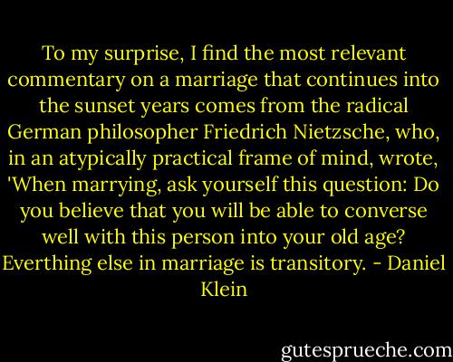 To my surprise, I find the most relevant commentary on a marriage that continues into the sunset years comes from the radical German philosopher Friedrich Nietzsche, who, in an atypically practical frame of mind, wrote, 'When marrying, ask yourself this question: Do you believe that you will be able to converse well with this person into your old age? Everthing else in marriage is transitory. - Daniel Klein