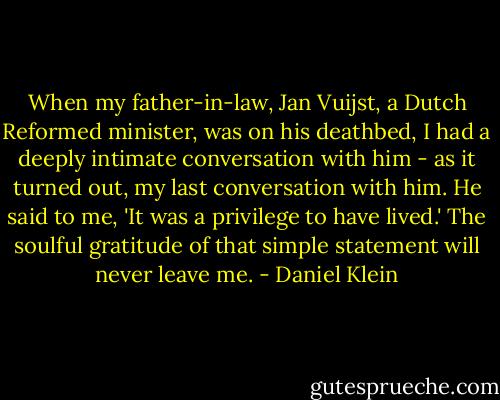 When my father-in-law, Jan Vuijst, a Dutch Reformed minister, was on his deathbed, I had a deeply intimate conversation with him - as it turned out, my last conversation with him. He said to me, 'It was a privilege to have lived.' The soulful gratitude of that simple statement will never leave me. - Daniel Klein