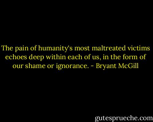 The pain of humanity's most maltreated victims echoes deep within each of us, in the form of our shame or ignorance. - Bryant McGill