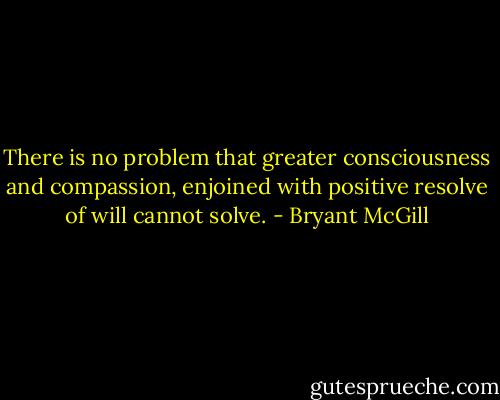 There is no problem that greater consciousness and compassion, enjoined with positive resolve of will cannot solve. - Bryant McGill