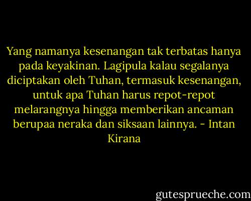 Yang namanya kesenangan tak terbatas hanya pada keyakinan. Lagipula kalau segalanya diciptakan oleh Tuhan, termasuk kesenangan, untuk apa Tuhan harus repot-repot melarangnya hingga memberikan ancaman berupaa neraka dan siksaan lainnya. - Intan Kirana