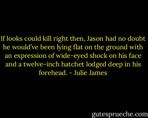If looks could kill right then, Jason had no doubt he would’ve been lying flat on the ground with an expression of wide-eyed shock on his face and a twelve-inch hatchet lodged deep in his forehead. - Julie James