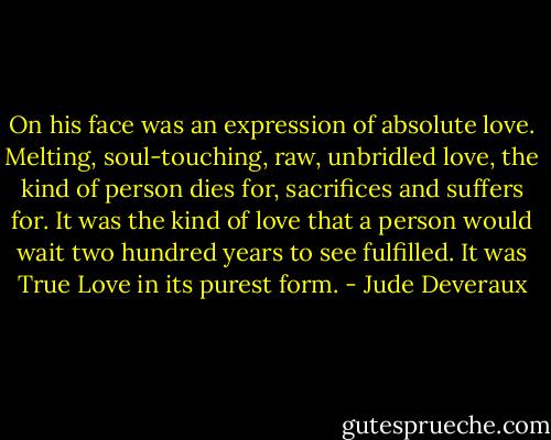 On his face was an expression of absolute love. Melting, soul-touching, raw, unbridled love, the kind of person dies for, sacrifices and suffers for. It was the kind of love that a person would wait two hundred years to see fulfilled. It was True Love in its purest form. - Jude Deveraux