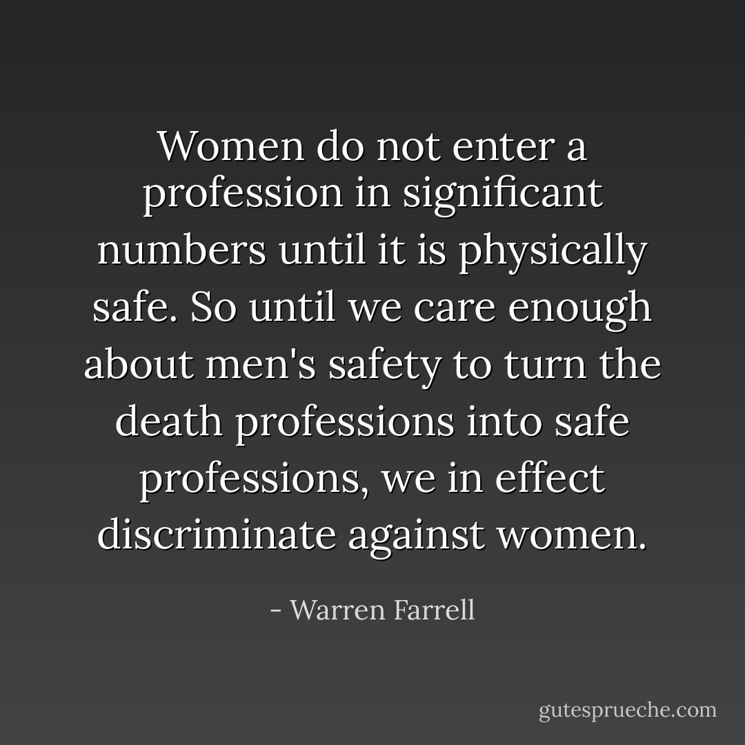 Women do not enter a profession in significant numbers until it is physically safe. So until we care enough about men's safety to turn the death professions into safe professions, we in effect discriminate against women. - Warren Farrell