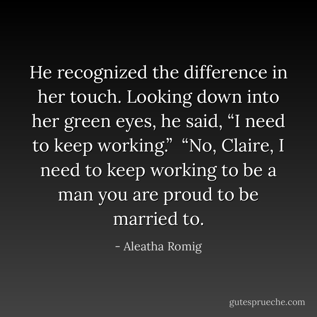 He recognized the difference in her touch.<br />Looking down into her green eyes, he said, “I need to keep working.”<br /><br />“No, Claire, I need to keep working to be a man you are proud to be married to. - Aleatha Romig