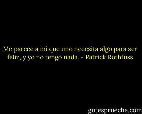 Me parece a mí que uno necesita algo para ser feliz, y yo no tengo nada. - Patrick Rothfuss