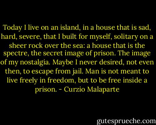 Today I live on an island, in a house that is sad, hard, severe, that I built for myself, solitary on a sheer rock over the sea: a house that is the spectre, the secret image of prison. The image of my nostalgia. Maybe I never desired, not even then, to escape from jail. Man is not meant to live freely in freedom, but to be free inside a prison. - Curzio Malaparte