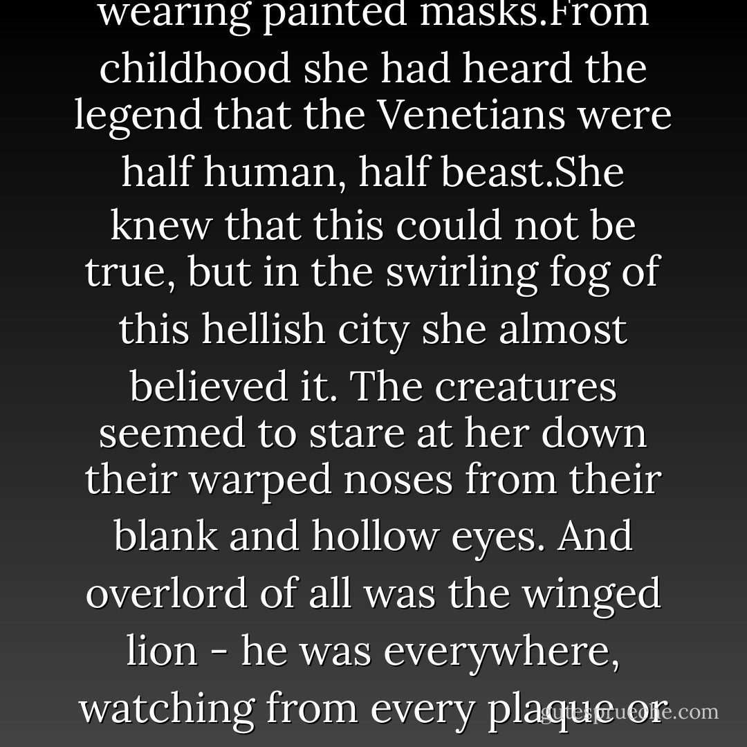 It took Feyra some time to realise that she was not delirious: the citizens were wearing painted masks.From childhood she had heard the legend that the Venetians were half human, half beast.She knew that this could not be true, but in the swirling fog of this hellish city she almost believed it. The creatures seemed to stare at her down their warped noses from their blank and hollow eyes. And overlord of all was the winged lion - he was everywhere, watching from every plaque or pennant, ubiquitous and threatening. - Marina Fiorato