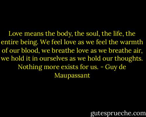 Love means the body, the soul, the life, the entire being. We feel love as we feel the warmth of our blood, we breathe love as we breathe air, we hold it in ourselves as we hold our thoughts. Nothing more exists for us. - Guy de Maupassant