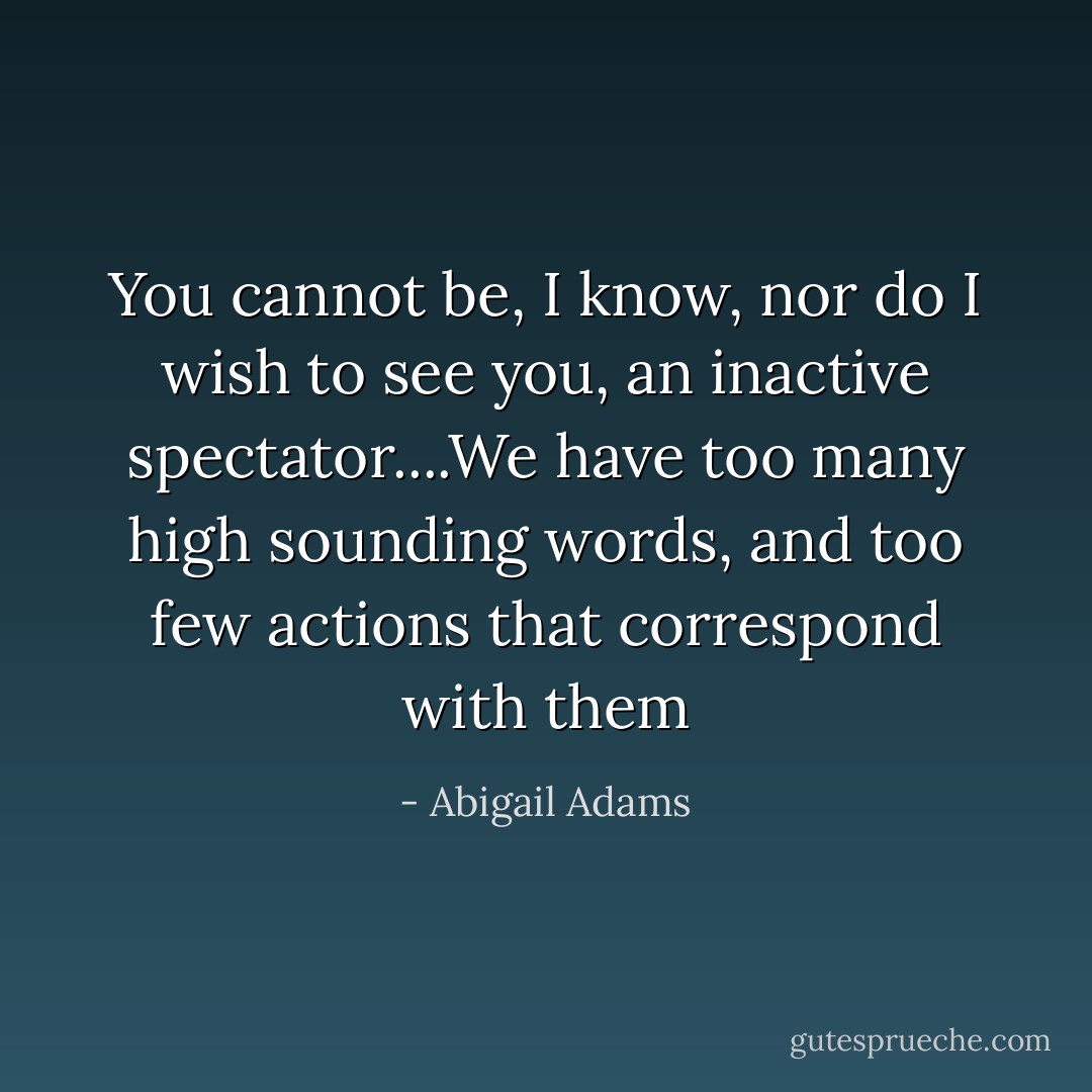 You cannot be, I know, nor do I wish to see you, an inactive spectator....We have too many high sounding words, and too few actions that correspond with them - Abigail Adams