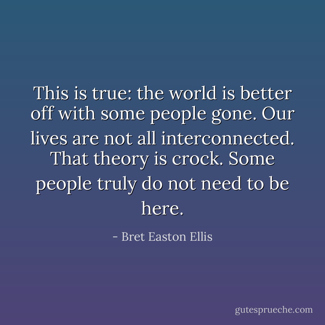 This is true: the world is better off with some people gone. Our lives are not all interconnected. That theory is crock. Some people truly do not need to be here. - Bret Easton Ellis