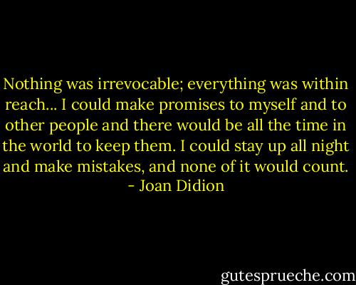 Nothing was irrevocable; everything was within reach... I could make promises to myself and to other people and there would be all the time in the world to keep them. I could stay up all night and make mistakes, and none of it would count. - Joan Didion