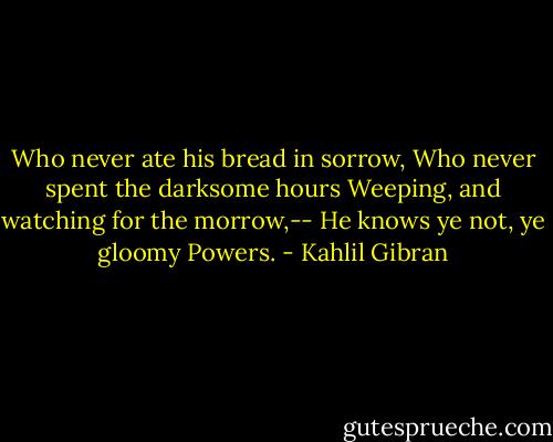 Who never ate his bread in sorrow, Who never spent the darksome hours Weeping, and watching for the morrow,-- He knows ye not, ye gloomy Powers. - Kahlil Gibran