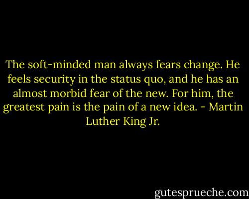 The soft-minded man always fears change. He feels security in the status quo, and he has an almost morbid fear of the new. For him, the greatest pain is the pain of a new idea. - Martin Luther King Jr.