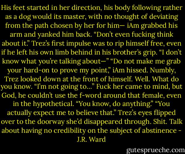 His feet started in her direction, his body following rather as a dog would its master, with no thought of deviating from the path chosen by her for him—<br />iAm grabbed his arm and yanked him back. “Don’t even fucking think about it.”<br />Trez’s first impulse was to rip himself free, even if he left his own limb behind in his brother’s grip. “I don’t know what you’re talking about—”<br />“Do not make me grab your hard-on to prove my point,” iAm hissed.<br />Numbly, Trez looked down at the front of himself. Well. What do you know. “I’m not going to…” Fuck her came to mind, but God, he couldn’t use the f-word around that female, even in the hypothetical. “You know, do anything.”<br />“You actually expect me to believe that.”<br />Trez’s eyes flipped over to the doorway she’d disappeared through. Shit. Talk about having no credibility on the subject of abstinence - J.R. Ward