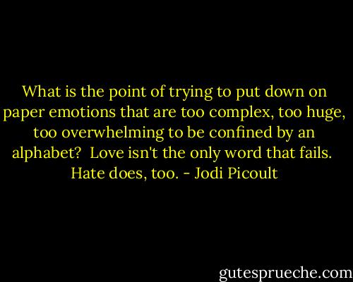 What is the point of trying to put down on paper emotions that are too complex, too huge, too overwhelming to be confined by an alphabet?<br /><br />Love isn't the only word that fails.<br /><br />Hate does, too. - Jodi Picoult