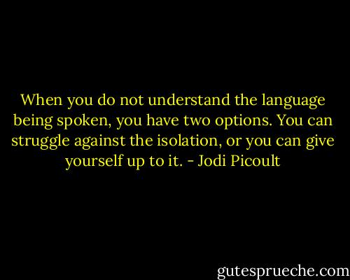 When you do not understand the language being spoken, you have two options. You can struggle against the isolation, or you can give yourself up to it. - Jodi Picoult