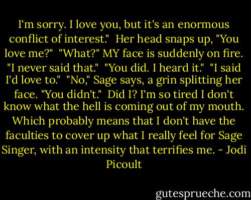 I'm sorry. I love you, but it's an enormous conflict of interest."<br /><br />Her head snaps up, "You love me?"<br /><br />"What?" MY face is suddenly on fire. "I never said that."<br /><br />"You did. I heard it."<br /><br />"I said I'd love to."<br /><br />"No," Sage says, a grin splitting her face. "You didn't."<br /><br />Did I? I'm so tired I don't know what the hell is coming out of my mouth. Which probably means that I don't have the faculties to cover up what I really feel for Sage Singer, with an intensity that terrifies me. - Jodi Picoult