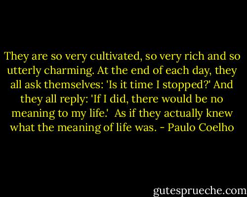 They are so very cultivated, so very rich and so utterly charming. At the end of each day, they all ask themselves: 'Is it time I stopped?' And they all reply: 'If I did, there would be no meaning to my life.'<br /><br />As if they actually knew what the meaning of life was. - Paulo Coelho
