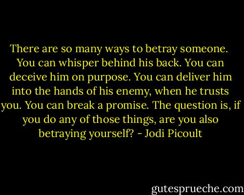 There are so many ways to betray someone. <br />You can whisper behind his back.<br />You can deceive him on purpose.<br />You can deliver him into the hands of his enemy, when he trusts you.<br />You can break a promise.<br />The question is, if you do any of those things, are you also betraying yourself? - Jodi Picoult