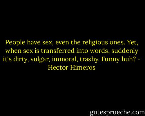 People have sex, even the religious ones. Yet, when sex is transferred into words, suddenly it's dirty, vulgar, immoral, trashy. Funny huh? - Hector Himeros