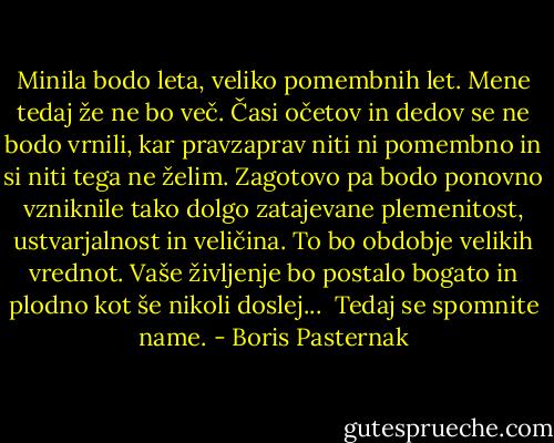 Minila bodo leta, veliko pomembnih let. Mene tedaj že ne bo več. Časi očetov in dedov se ne bodo vrnili, kar pravzaprav niti ni pomembno in si niti tega ne želim. Zagotovo pa bodo ponovno vzniknile tako dolgo zatajevane plemenitost, ustvarjalnost in veličina. To bo obdobje velikih vrednot. Vaše življenje bo postalo bogato in plodno kot še nikoli doslej...<br /> Tedaj se spomnite name. - Boris Pasternak